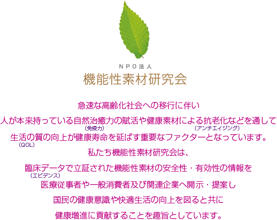 急速な高齢化社会への移行に伴い人が本来持っている自然治癒力の賦活や健康素材による抗老化などを通して
生活の質の向上が健康寿命を延ばす重要なファクターとなっています。私たち機能性素材研究会は、臨床データで立証された機能性素材の安全性・有効性の情報を医療従事者や一般消費者及び関連企業へ開示・提案し国民の健康意識や快適生活の向上を図ると共に健康増進に貢献することを趣旨としています。